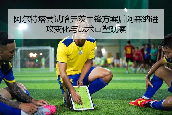 阿尔特塔尝试哈弗茨中锋方案后阿森纳进攻变化与战术重塑观察