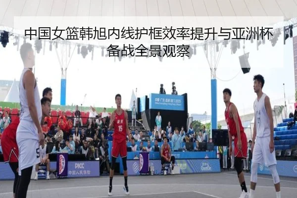 中国女篮韩旭内线护框效率提升与亚洲杯备战全景观察