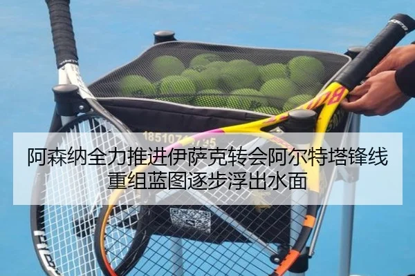 阿森纳全力推进伊萨克转会阿尔特塔锋线重组蓝图逐步浮出水面